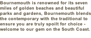 Bournemouth is renowned for its seven miles of golden beaches and beautiful parks and gardens, Bournemouth blends the contemporary with the traditional to ensure you are truly spoilt for choice - welcome to our gem on the South Coast.